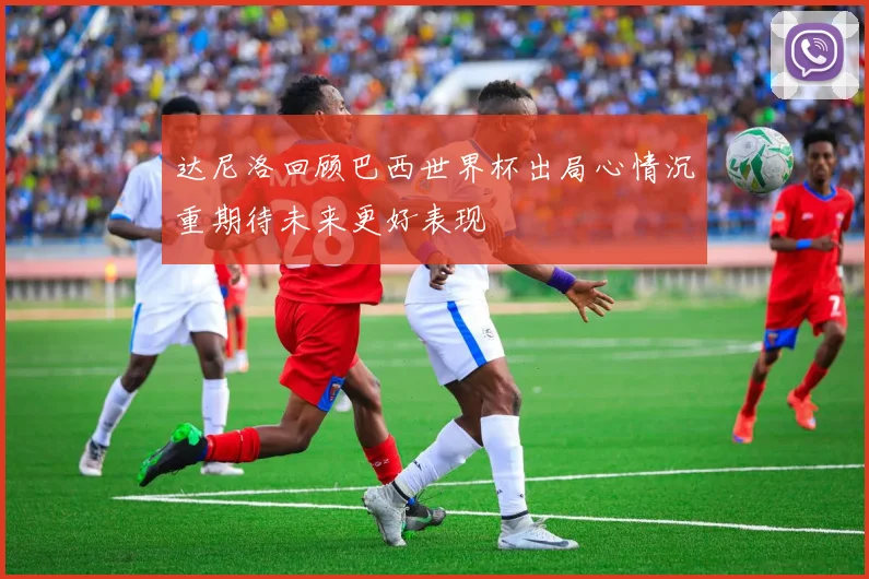 达尼洛回顾巴西世界杯出局心情沉重期待未来更好表现
