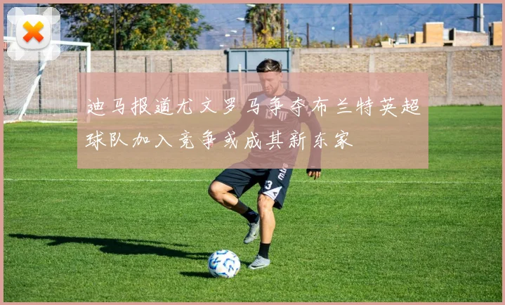 迪马报道尤文罗马争夺布兰特英超球队加入竞争或成其新东家