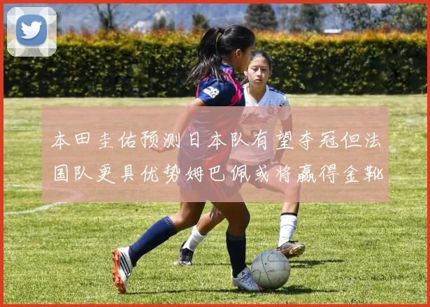 本田圭佑预测日本队有望夺冠但法国队更具优势姆巴佩或将赢得金靴