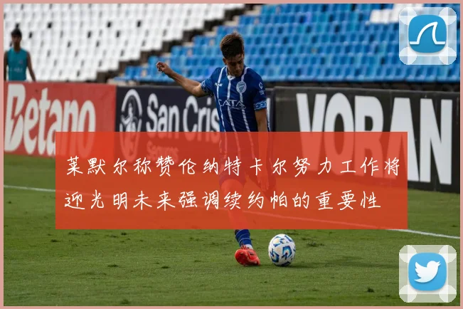 莱默尔称赞伦纳特卡尔努力工作将迎光明未来强调续约帕的重要性
