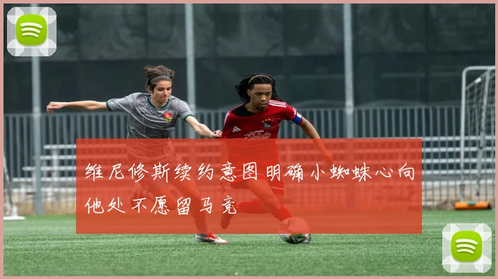 维尼修斯续约意图明确小蜘蛛心向他处不愿留马竞