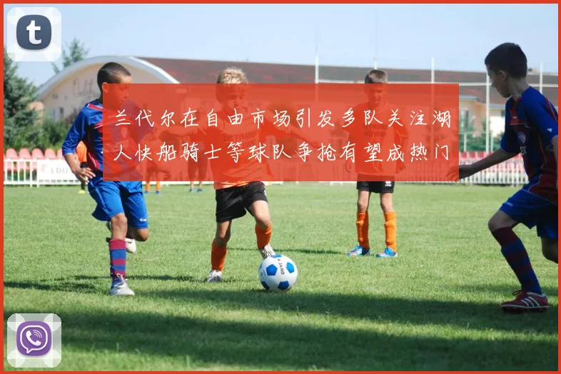兰代尔在自由市场引发多队关注湖人快船骑士等球队争抢有望成热门球员