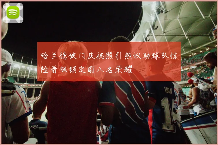 哈兰德破门庆祝照引热议助球队惊险晋级锁定前八名荣耀