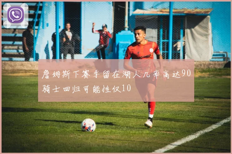 詹姆斯下赛季留在湖人几率高达90骑士回归可能性仅10