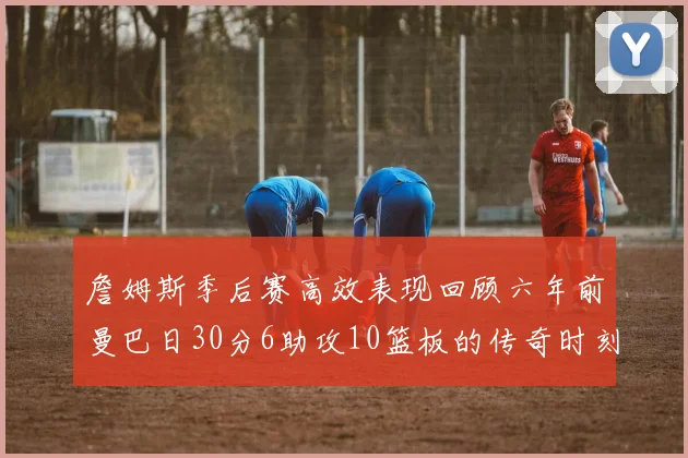 詹姆斯季后赛高效表现回顾六年前曼巴日30分6助攻10篮板的传奇时刻