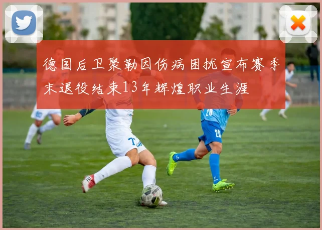 德国后卫聚勒因伤病困扰宣布赛季末退役结束13年辉煌职业生涯