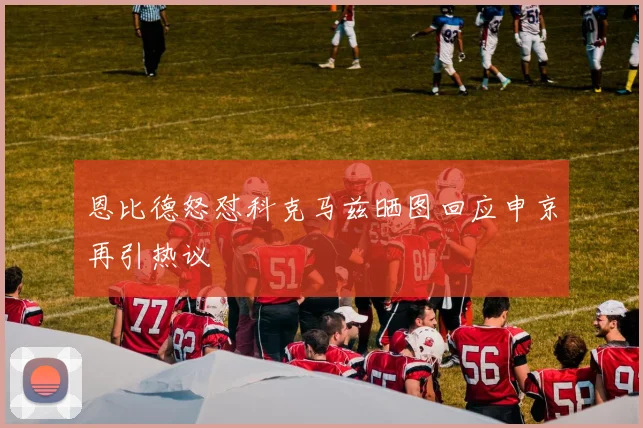 恩比德怒怼科克马兹晒图回应申京再引热议