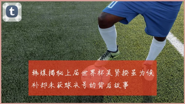 韩媒揭秘上届世界杯吴贤揆虽为候补却未获球衣号的背后故事