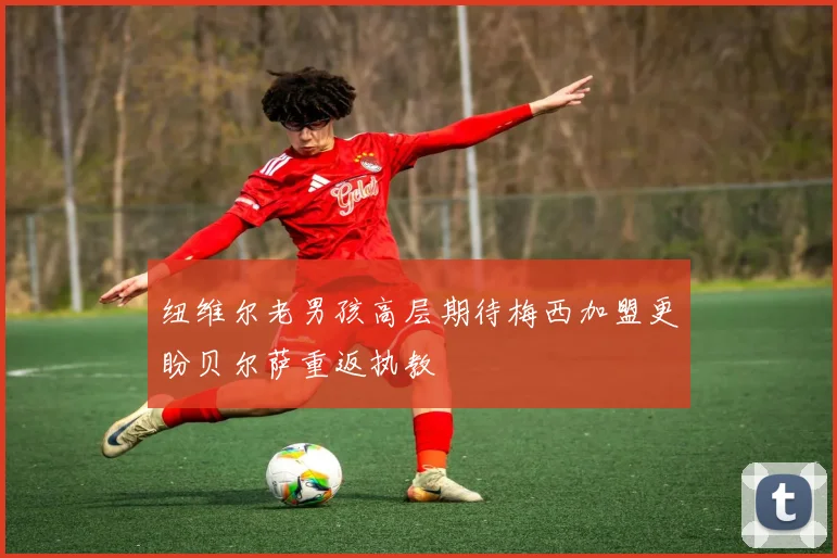 纽维尔老男孩高层期待梅西加盟更盼贝尔萨重返执教