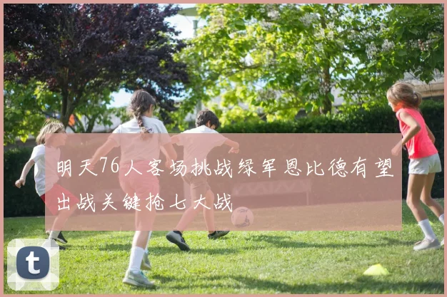 明天76人客场挑战绿军恩比德有望出战关键抢七大战