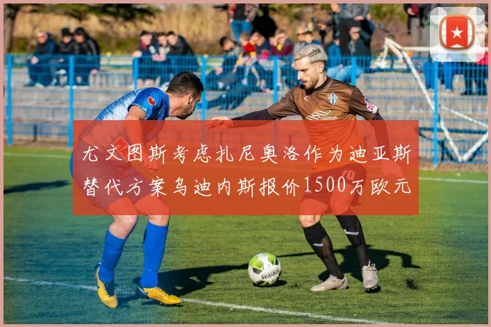 尤文图斯考虑扎尼奥洛作为迪亚斯替代方案乌迪内斯报价1500万欧元起步