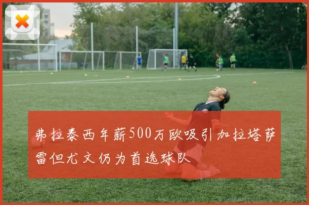 弗拉泰西年薪500万欧吸引加拉塔萨雷但尤文仍为首选球队