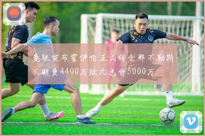 曼联宣布霍伊伦正式转会那不勒斯买断费4400万欧元总价5000万