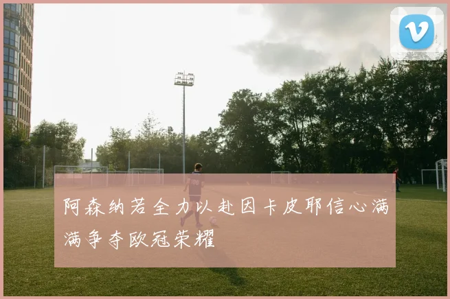 阿森纳若全力以赴因卡皮耶信心满满争夺欧冠荣耀