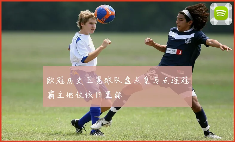 欧冠历史卫冕球队盘点皇马五连冠霸主地位依旧显赫