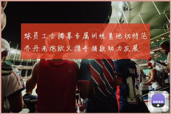 球员工会揭幕专属训练基地切特范乔丹老炮欧文携手捐款助力发展