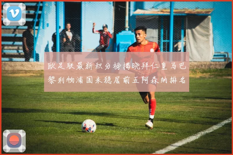 欧足联最新积分榜揭晓拜仁皇马巴黎利物浦国米稳居前五阿森纳排名第七
