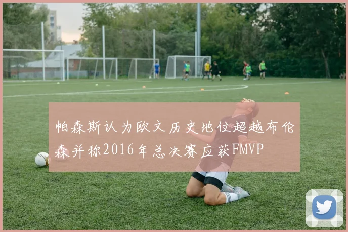 帕森斯认为欧文历史地位超越布伦森并称2016年总决赛应获FMVP