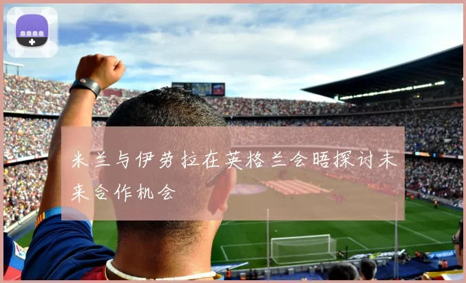 米兰与伊劳拉在英格兰会晤探讨未来合作机会