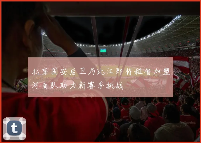 北京国安后卫乃比江即将租借加盟河南队助力新赛季挑战