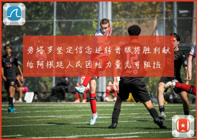劳塔罗坚定信念逆转晋级将胜利献给阿根廷人民团结力量无可阻挡