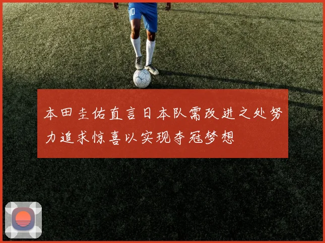 本田圭佑直言日本队需改进之处努力追求惊喜以实现夺冠梦想