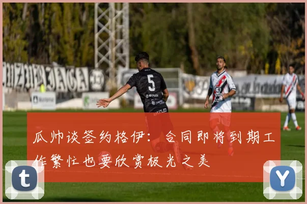 瓜帅谈签约格伊：合同即将到期工作繁忙也要欣赏极光之美