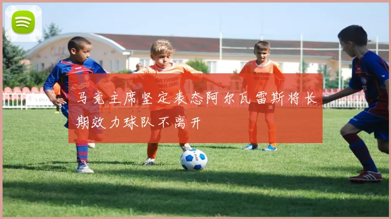 马竞主席坚定表态阿尔瓦雷斯将长期效力球队不离开