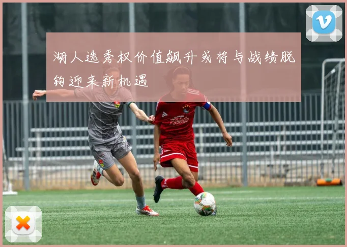 湖人选秀权价值飙升或将与战绩脱钩迎来新机遇