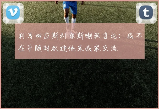 利马回应斯科尔斯嘲讽言论：我不在乎随时欢迎他来我家交流