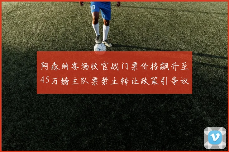 阿森纳客场收官战门票价格飙升至45万镑主队票禁止转让政策引争议