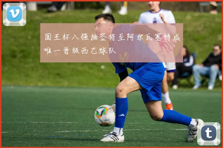 国王杯八强抽签将至阿尔瓦塞特成唯一晋级西乙球队