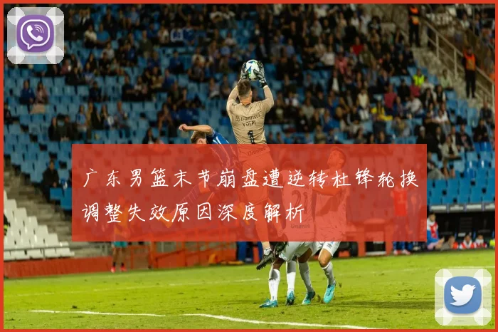 广东男篮末节崩盘遭逆转杜锋轮换调整失效原因深度解析